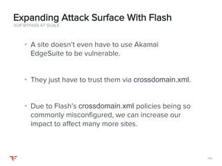 104104
• A site doesn’t even have to use Akamai
EdgeSuite to be vulnerable.
• They just have to trust them via crossdomain.xml.
• Due to Flash’s crossdomain.xml policies being so
commonly misconfigured, we can increase our
impact to affect many more sites.
SOP BYPASS AT SCALE
Expanding Attack Surface With Flash
 