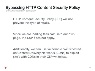 108108
• HTTP Content Security Policy (CSP) will not
prevent this type of attack.
• Since we are loading their SWF into our own
page, the CSP does not apply.
• Additionally, we can use vulnerable SWFs hosted
on Content Delivery Networks (CDNs) to exploit
site’s with CDNs in their CSP whitelists.
CROSSING THE ORIGIN BOUNDARY
Bypassing HTTP Content Security Policy
 