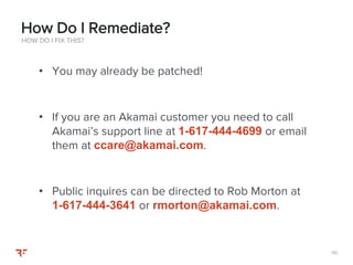 110110
• You may already be patched!
• If you are an Akamai customer you need to call
Akamai’s support line at 1-617-444-4699 or email
them at ccare@akamai.com.
• Public inquires can be directed to Rob Morton at
1-617-444-3641 or rmorton@akamai.com.
HOW DO I FIX THIS?
How Do I Remediate?
 