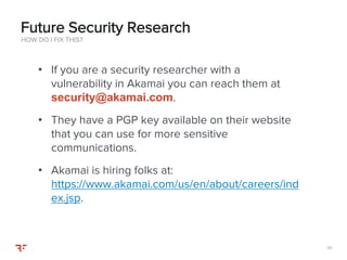 111111
• If you are a security researcher with a
vulnerability in Akamai you can reach them at
security@akamai.com.
• They have a PGP key available on their website
that you can use for more sensitive
communications.
• Akamai is hiring folks at:
https://www.akamai.com/us/en/about/careers/ind
ex.jsp.
HOW DO I FIX THIS?
Future Security Research
 