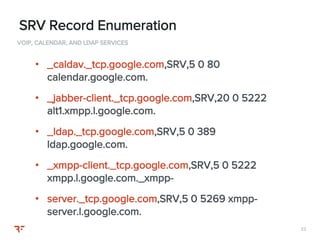 2222
VOIP, CALENDAR, AND LDAP SERVICES
SRV Record Enumeration
• _caldav._tcp.google.com,SRV,5 0 80
calendar.google.com.
• _jabber-client._tcp.google.com,SRV,20 0 5222
alt1.xmpp.l.google.com.
• _ldap._tcp.google.com,SRV,5 0 389
ldap.google.com.
• _xmpp-client._tcp.google.com,SRV,5 0 5222
xmpp.l.google.com._xmpp-
• server._tcp.google.com,SRV,5 0 5269 xmpp-
server.l.google.com.
 