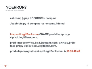 2727
INTERNAL ADDRESSES
NOERROR?
cat comp | grep NOERROR > comp.ne
./subbrute.py –t comp.ne –p –o comp.internal
ldap.sci.LegitBank.com,CNAME,prod-ldap-proxy-
vip.sci.LegitBank.com.
prod-ldap-proxy-vip.sci.LegitBank.com, CNAME,prod-
ldap-proxy-vip-sv4.sci.LegitBank.com.
prod-ldap-proxy-vip-sv4.sci.LegitBank.com, A,10.30.40.40
 