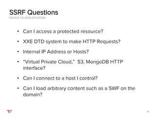 3838
PATHS TO EXPLOITATION
• Can I access a protected resource?
• XXE DTD system to make HTTP Requests?
• Internal IP Address or Hosts?
• “Virtual Private Cloud,” S3, MongoDB HTTP
interface?
• Can I connect to a host I control?
• Can I load arbitrary content such as a SWF on the
domain?
SSRF Questions
 