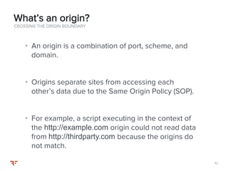 4242
• An origin is a combination of port, scheme, and
domain.
• Origins separate sites from accessing each
other’s data due to the Same Origin Policy (SOP).
• For example, a script executing in the context of
the http://example.com origin could not read data
from http://thirdparty.com because the origins do
not match.
CROSSING THE ORIGIN BOUNDARY
What’s an origin?
 