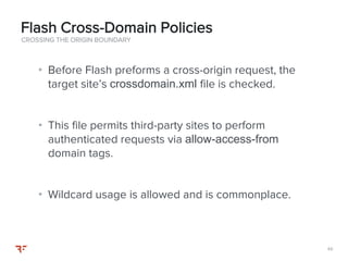 4949
• Before Flash preforms a cross-origin request, the
target site’s crossdomain.xml file is checked.
• This file permits third-party sites to perform
authenticated requests via allow-access-from
domain tags.
• Wildcard usage is allowed and is commonplace.
CROSSING THE ORIGIN BOUNDARY
Flash Cross-Domain Policies
 