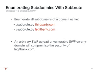 5252
• Enumerate all subdomains of a domain name:
• ./subbrute.py thirdparty.com
• ./subbrute.py legitbank.com
• An arbitrary SWF upload or vulnerable SWF on any
domain will compromise the security of
legitbank.com.
CROSSING THE ORIGIN BOUNDARY
Enumerating Subdomains With Subbrute
 
