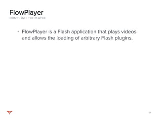 5454
• FlowPlayer is a Flash application that plays videos
and allows the loading of arbitrary Flash plugins.
DON’T HATE THE PLAYER
FlowPlayer
 