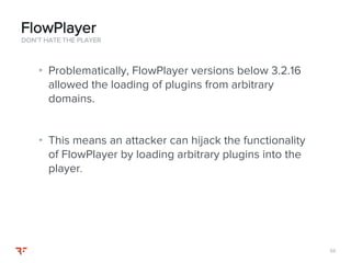 5555
• Problematically, FlowPlayer versions below 3.2.16
allowed the loading of plugins from arbitrary
domains.
• This means an attacker can hijack the functionality
of FlowPlayer by loading arbitrary plugins into the
player.
DON’T HATE THE PLAYER
FlowPlayer
 