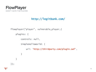 5656
DON’T HATE THE PLAYER
FlowPlayer
http://legitbank.com/
flowplayer("player", vulnerable_player,{
plugins: {
controls: null,
SimpleHelloWorld: {
url: 'http://thirdparty.com/plugin.swf',
}
}
});
 