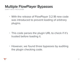 5757
• With the release of FlowPlayer 3.2.18 new code
was introduced to prevent loading of arbitrary
plugins.
• This code parses the plugin URL to check if it’s
trusted before loading it.
• However, we found three bypasses by auditing
the plugin checking code.
DON’T HATE THE PLAYER
Multiple FlowPlayer Bypasses
 