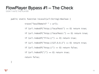 5959
DON’T HATE THE PLAYER
FlowPlayer Bypass #1 – The Check
public static function isLocal(url:String):Boolean {
trace("localDomain? " + url);
if (url.indexOf("http://localhost") == 0) return true;
if (url.indexOf("http://localhost:") == 0) return true;
if (url.indexOf("file://") == 0) return true;
if (url.indexOf("http://127.0.0.1") == 0) return true;
if (url.indexOf("http://") == 0) return false;
if (url.indexOf("/") == 0) return true;
return false;
}
 