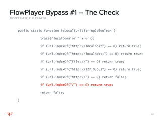 6060
DON’T HATE THE PLAYER
FlowPlayer Bypass #1 – The Check
public static function isLocal(url:String):Boolean {
trace("localDomain? " + url);
if (url.indexOf("http://localhost") == 0) return true;
if (url.indexOf("http://localhost:") == 0) return true;
if (url.indexOf("file://") == 0) return true;
if (url.indexOf("http://127.0.0.1") == 0) return true;
if (url.indexOf("http://") == 0) return false;
if (url.indexOf("/") == 0) return true;
return false;
}
 