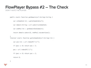 6262
DON’T HATE THE PLAYER
FlowPlayer Bypass #2 – The Check
public static function getDomain(url:String):String {
var schemeEnd:int = getSchemeEnd(url);
var domain:String = url.substr(schemeEnd);
var endPos:int = getDomainEnd(domain);
return domain.substr(0, endPos).toLowerCase();
}
internal static function getSchemeEnd(url:String):int {
var pos:int = url.indexOf("///");
if (pos >= 0) return pos + 3;
pos = url.indexOf("//");
if (pos >= 0) return pos + 2;
return 0;
}
 