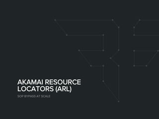 AKAMAI RESOURCE
LOCATORS (ARL)
SOP BYPASS AT SCALE
 