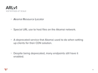 8484
• Akamai Resource Locator
• Special URL use to host files on the Akamai network.
• A deprecated service that Akamai used to do when setting
up clients for their CDN solution.
• Despite being deprecated, many endpoints still have it
enabled.
SOP BYPASS AT SCALE
ARLv1
 