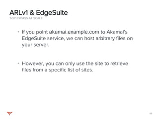 8888
• If you point akamai.example.com to Akamai’s
EdgeSuite service, we can host arbitrary files on
your server.
• However, you can only use the site to retrieve
files from a specific list of sites.
SOP BYPASS AT SCALE
ARLv1 & EdgeSuite
 