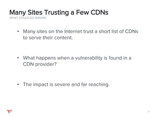 99
• Many sites on the Internet trust a short list of CDNs
to serve their content.
• What happens when a vulnerability is found in a
CDN provider?
• The impact is severe and far reaching.
WHAT COULD GO WRONG
Many Sites Trusting a Few CDNs
 