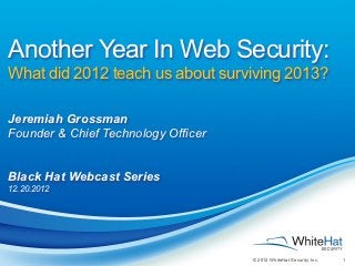 Another Year In Web Security:
What did 2012 teach us about surviving 2013?

Jeremiah Grossman
Founder & Chief Technology Officer


Black Hat Webcast Series
12.20.2012




                                     © 2012 WhiteHat Security, Inc.   1
 