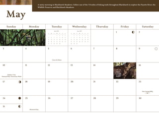 A misty morning in Blackhawk Meadows. Follow one of the 7.8 miles of hiking trails throughout Blackhawk to explore the Payette River, the
                                              Wildlife Preserve and Blackhawk Meadows.




      May
      Sunday                        Monday                      Tuesday                                Wednesday                                Thursday         Friday        Saturday
                                                                      April 2009                                June 2009

                                                          S    M      T    W       T    F    S
                                                                                                                                                           1              2
                                                                                                  S    M    T      W        T    F    S
                                                                           1       2    3    4          1   2       3       4    5    6
                                                          5    6      7    8       9    10   11   7     8   9      10       11   12   13
                                                          12   13     14   15      16   17   18   14   15   16     17       18   19   20
                                                          19   20     21   22      23   24   25   21   22   23     24       25   26   27
                                                          26   27     28   29      30             28   29   30




 3                             4                          5                                       6                                        7               8              9




                                                                    Cinco de Mayo


 10                            11                         12                                      13                                       14              15             16

                                                                                                                                                           Elk and
                                                                                                                                                           Moose
                                                                                                                                                           Calving
        Mother’s Day                                                                                                                                       Season
National Bear Awareness Week                                                                                                                               Begins


 17                            18                         19                                      20                                       21              22             23



                                                                                                                                                                               Star Gazing BBQ




 24                            25                         26                                      27                                       28              29             30


 31
                                    Memorial Day
 