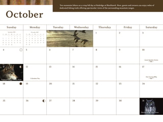 Two mountain bikers on a crisp fall day at Redridge at Blackhawk. Here, guests and owners can enjoy miles of
                                                                                    dedicated biking trails offering spectacular views of the surrounding mountain ranges.



       October
            Sunday                              Monday                          Tuesday               Wednesday                   Thursday                   Friday                     Saturday
            September 2009                       November 2009
  S    M     T    W    T     F    S    S    M     T    W    T    F    S
                                                                                                                             1                         2                          3
             1    2    3     4    5    1    2      3   4    5    6    7

  6    7     8    9    10    11   12   8    9     10   11   12   13   14

  13   14   15    16   17    18   19   15   16    17   18   19   20   21

 20    21   22    23   24    25   26   22   23    24   25   26   27   28

 27    28   29    30                   29   30




  4                                    5                                   6                      7                          8                         9                          10



                                                                                                                                                                                       Guest Speaker Series



  11                                   12                                  13                     14                         15                        16                         17



                                                                                                                                                                                        Star Gazing BBQ
                                                 Columbus Day
National Wolf Awareness Week


  18                                   19                                  20                     21                         22                        23                         24




  25                                   26                                  27                     28                         29                        30                         31




                                                                                                                                                                                 Blackhawk Haunted House
 