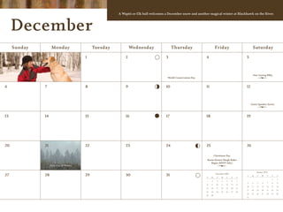 A Wapiti or Elk bull welcomes a December snow and another magical winter at Blackhawk on the River.



     December
     Sunday         Monday                    Tuesday           Wednesday                  Thursday                       Friday                           Saturday

                                         1                  2                         3                         4                                    5



                                                                                                                                                           Star Gazing BBQ
                                                                                       World Conservation Day


6             7                          8                  9                         10                        11                                   12



                                                                                                                                                          Guest Speaker Series



13            14                         15                 16                        17                        18                                   19




20            21                         22                 23                        24                        25                                   26

                                                                                                                          Christmas Day
                                                                                                                Horse Drawn Sleigh Rides
                                                                                                                   Begin (RSVP only)
                   First Day of Winter

                                                                                                                                                               January 2010
27            28                         29                 30                        31                                   November 2009
                                                                                                                                                     S    M    T    W     T    F    S
                                                                                                                S    M      T    W    T    F    S
                                                                                                                                                                               1    2
                                                                                                                1    2      3    4    5    6    7
                                                                                                                                                     3     4   5     6    7    8    9
                                                                                                                8    9      10   11   12   13   14
                                                                                                                                                     10   11   12   13    14   15   16
                                                                                                                15   16     17   18   19   20   21
                                                                                                                                                     17   18   19   20    21   22   23
                                                                                                                22   23     24   25   26   27   28
                                                                                                                                                     24   25   26   27    28   29   30
                                                                                                                29   30
                                                                                                                                                     31
 