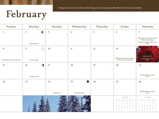 A frequent visitor year-round, red fox bring color and cunning to Blackhawk’s forests and meadows.



      February
      Sunday                       Monday                 Tuesday                   Wednesday                 Thursday                        Friday                                  Saturday

 1                            2                      3                         4                         5                          6                                      7

                                                                                                                                                                          2009 Special Olympics World
                                                                                                                                                                             Winter Games Begin
                                                                                                                                                                          Full Moon Wildlife Experience
                                   Groundhog Day


 8                            9                      10                        11                        12                         13                                     14


                                                                                                                                                                                       Valentine’s Day
                                                                                                                                   2009 Special Olympics World                   Guest Speaker Series
McCall Winter Carnival Ends        Lunar Eclipse                                                                                     Winter Games Conclude


 15                           16                     17                        18                        19                         20                                     21



                                                                                                                                                                                Snowmobile Poker Run
                                   President’s Day


 22                           23                     24                        25                        26                         27                                     28



                                                                                                                                                                                Dog Sled Demonstration
                                                           Mardi Gras                Ash Wednesday


                                                                                                                                                   March 2009                            January 2009
                                                                                                                                    S    M    T       W    T    F    S     S      M      T    W    T     F   S

                                                                                                                                    1    2    3       4    5    6    7                             1     2   3

                                                                                                                                    8    9    10      11   12   13   14    4      5      6    7    8     9   10

                                                                                                                                   15    16   17      18   19   20   21    11     12     13   14   15   16   17

                                                                                                                                   22    23   24      25   26   27   28    18     19     20   21   22   23   24

                                                                                                                                   29    30   31                           25     26     27   28   29   30   31
 