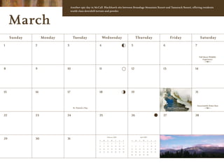 Another epic day in McCall. Blackhawk sits between Brundage Mountain Resort and Tamarack Resort, offering residents
                                 world-class downhill terrain and powder.



     March
     Sunday        Monday         Tuesday                    Wednesday                           Thursday                                   Friday                    Saturday

1             2             3                           4                                   5                                        6                          7


                                                                                                                                                                     Full Moon Wildlife
                                                                                                                                                                         Experience



8             9             10                          11                                  12                                       13                         14




15            16            17                          18                                  19                                       20                         21



                                                                                                                                                                    Snowmobile Poker Run
                                   St. Patrick’s Day                                                                                      First Day of Spring


22            23            24                          25                                  26                                       27                         28




                                                                  February 2009                           April 2009
29            30            31                          S    M    T    W     T    F    S    S    M    T       W        T   F    S

                                                        1    2    3     4    5    6    7                      1        2   3    4

                                                        8    9    10   11   12    13   14   5    6    7       8        9   10   11

                                                        15   16   17   18   19    20   21   12   13   14      15   16      17   18

                                                        22   23   24   25   26    27   28   19   20   21      22   23      24   25

                                                                                            26   27   28      29   30
 