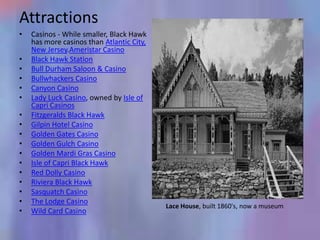 Attractions
•   Casinos - While smaller, Black Hawk
    has more casinos than Atlantic City,
    New Jersey.Ameristar Casino
•   Black Hawk Station
•   Bull Durham Saloon & Casino
•   Bullwhackers Casino
•   Canyon Casino
•   Lady Luck Casino, owned by Isle of
    Capri Casinos
•   Fitzgeralds Black Hawk
•   Gilpin Hotel Casino
•   Golden Gates Casino
•   Golden Gulch Casino
•   Golden Mardi Gras Casino
•   Isle of Capri Black Hawk
•   Red Dolly Casino
•   Riviera Black Hawk
•   Sasquatch Casino
•   The Lodge Casino
                                           Lace House, built 1860's, now a museum
•   Wild Card Casino
 