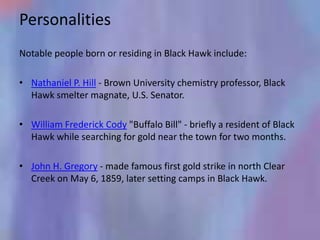 Personalities
Notable people born or residing in Black Hawk include:

• Nathaniel P. Hill - Brown University chemistry professor, Black
  Hawk smelter magnate, U.S. Senator.

• William Frederick Cody "Buffalo Bill" - briefly a resident of Black
  Hawk while searching for gold near the town for two months.

• John H. Gregory - made famous first gold strike in north Clear
  Creek on May 6, 1859, later setting camps in Black Hawk.
 