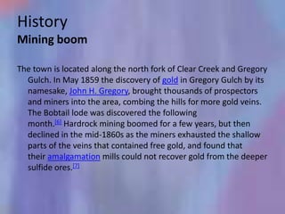 History
Mining boom

The town is located along the north fork of Clear Creek and Gregory
  Gulch. In May 1859 the discovery of gold in Gregory Gulch by its
  namesake, John H. Gregory, brought thousands of prospectors
  and miners into the area, combing the hills for more gold veins.
  The Bobtail lode was discovered the following
  month.[6] Hardrock mining boomed for a few years, but then
  declined in the mid-1860s as the miners exhausted the shallow
  parts of the veins that contained free gold, and found that
  their amalgamation mills could not recover gold from the deeper
  sulfide ores.[7]
 