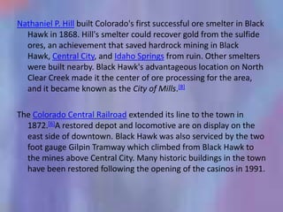 Nathaniel P. Hill built Colorado's first successful ore smelter in Black
  Hawk in 1868. Hill's smelter could recover gold from the sulfide
  ores, an achievement that saved hardrock mining in Black
  Hawk, Central City, and Idaho Springs from ruin. Other smelters
  were built nearby. Black Hawk's advantageous location on North
  Clear Creek made it the center of ore processing for the area,
  and it became known as the City of Mills.[8]

The Colorado Central Railroad extended its line to the town in
  1872.[6]A restored depot and locomotive are on display on the
  east side of downtown. Black Hawk was also serviced by the two
  foot gauge Gilpin Tramway which climbed from Black Hawk to
  the mines above Central City. Many historic buildings in the town
  have been restored following the opening of the casinos in 1991.
 