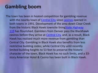 Gambling boom
The town has been in heated competition for gambling revenue
  with the nearby town of Central City since casinos opened in
  both towns in 1991. Development of the area down Clear Creek
  from the historic Black Hawk townsite liningState Highway
  119 has flourished. Gamblers from Denver pass the Blackhawk
  casinos before they arrive at Central City, and, as a result, Black
  Hawk has realized much more revenue from gambling than
  Central City. Gambling in Black Hawk also benefits from less
  restrictive building codes; while Central City until recently
  limited building heights to 53 feet to preserve the historic
  character of the town, Black Hawk has no such limits, and a 33-
  story Ameristar Hotel & Casino has been built in Black Hawk.
 