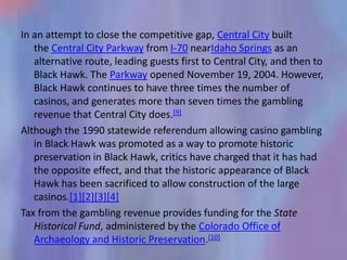 In an attempt to close the competitive gap, Central City built
   the Central City Parkway from I-70 nearIdaho Springs as an
   alternative route, leading guests first to Central City, and then to
   Black Hawk. The Parkway opened November 19, 2004. However,
   Black Hawk continues to have three times the number of
   casinos, and generates more than seven times the gambling
   revenue that Central City does.[9]
Although the 1990 statewide referendum allowing casino gambling
   in Black Hawk was promoted as a way to promote historic
   preservation in Black Hawk, critics have charged that it has had
   the opposite effect, and that the historic appearance of Black
   Hawk has been sacrificed to allow construction of the large
   casinos.[1][2][3][4]
Tax from the gambling revenue provides funding for the State
   Historical Fund, administered by the Colorado Office of
   Archaeology and Historic Preservation.[10]
 