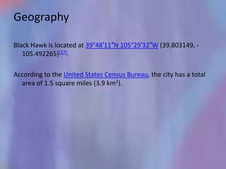 Geography

Black Hawk is located at 39°48′11″N 105°29′32″W (39.803149, -
   105.492265)[17].

According to the United States Census Bureau, the city has a total
  area of 1.5 square miles (3.9 km2).
 