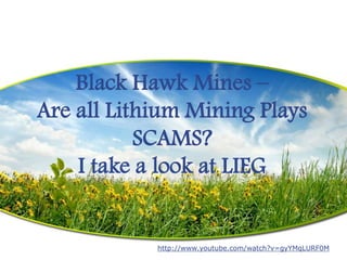 Black Hawk Mines –
Are all Lithium Mining Plays
           SCAMS?
    I take a look at LIEG


            http://www.youtube.com/watch?v=gyYMqLURF0M
 