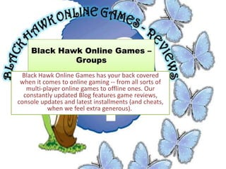 Black Hawk Online Games –
             Groups
 Black Hawk Online Games has your back covered
 when it comes to online gaming -- from all sorts of
   multi-player online games to offline ones. Our
  constantly updated Blog features game reviews,
console updates and latest installments (and cheats,
           when we feel extra generous).
 