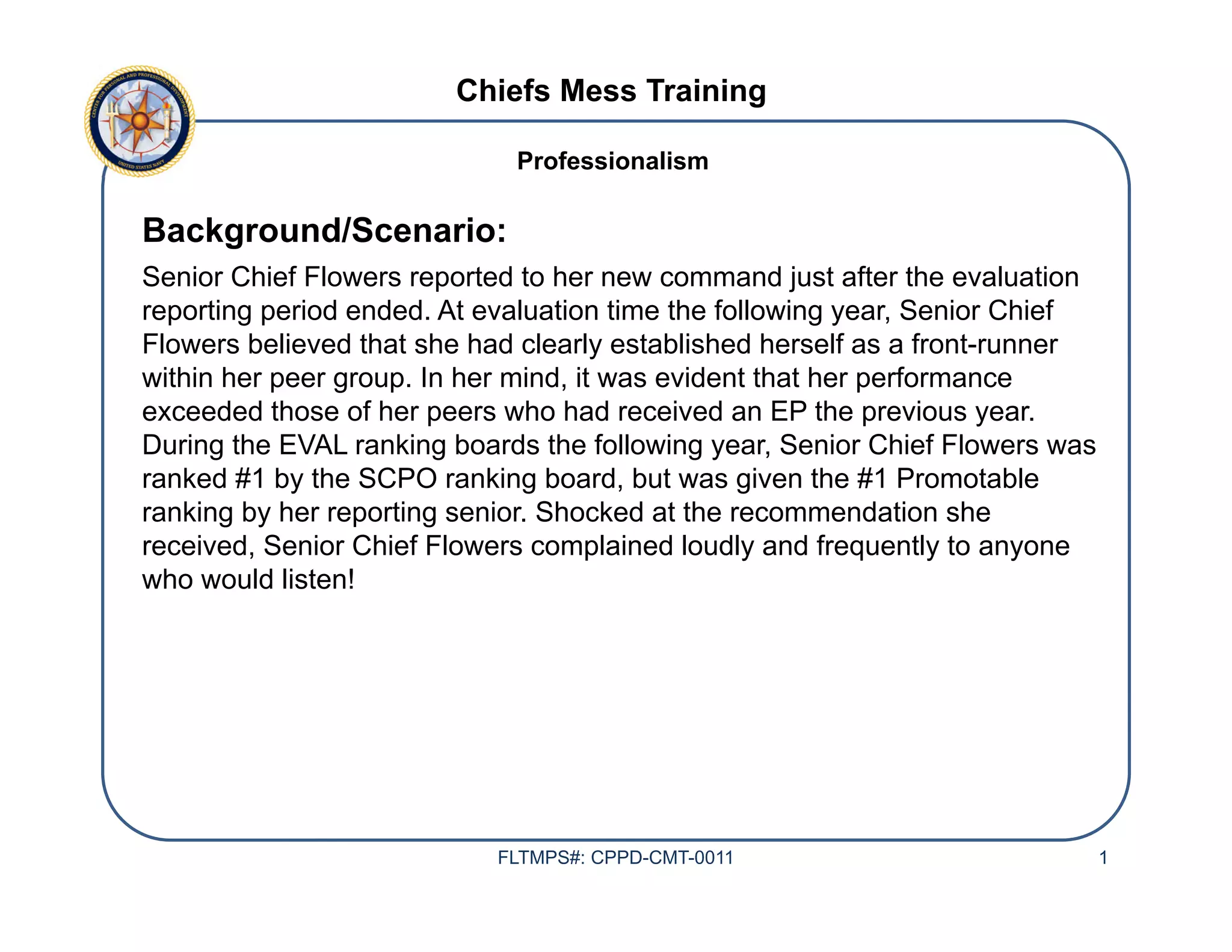 Chiefs Mess Training
Background/Scenario:
Senior Chief Flowers reported to her new command just after the evaluation
reporting period ended. At evaluation time the following year, Senior Chief
Flowers believed that she had clearly established herself as a front-runner
within her peer group. In her mind, it was evident that her performance
exceeded those of her peers who had received an EP the previous year.
During the EVAL ranking boards the following year, Senior Chief Flowers was
ranked #1 by the SCPO ranking board, but was given the #1 Promotable
ranking by her reporting senior. Shocked at the recommendation she
received, Senior Chief Flowers complained loudly and frequently to anyone
who would listen!
FLTMPS#: CPPD-CMT-0011 1
Professionalism