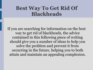Best Way To Get Rid Of
          Blackheads

If you are searching for information on the best
      way to get rid of blackheads, the advice
    contained in this following piece of writing
  should give you a number of ideas to help you
      solve the problem and prevent it from
   occurring in the future, helping you to both
 attain and maintain an appealing complexion.
 