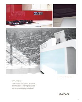 35
REFLECTIVE
Available in a 4mm panel thickness, Mazan acrylic
glass panels achieve a remarkable depth of colour
intensity with light and shadow reflecting through
its surface and exposed edges – just like glass.
The choice of 19 different Mazan colours
boosts the potential for designers to create
beautiful surfaces.
 
