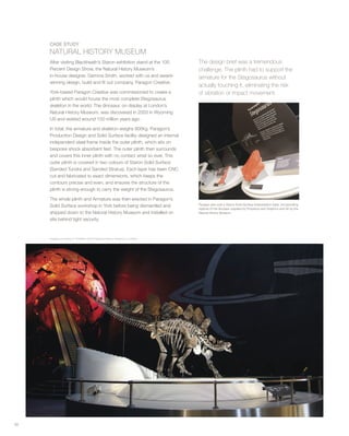 The design brief was a tremendous
challenge. The plinth had to support the
armature for the Stegosaurus without
actually touching it, eliminating the risk
of vibration or impact movement.
50
CASE STUDY
NATURAL HISTORY MUSEUM
After visiting Blackheath’s Staron exhibition stand at the 100
Percent Design Show, the Natural History Museum’s
in-house designer, Gemma Smith, worked with us and award-
winning design, build and fit out company, Paragon Creative.
York-based Paragon Creative was commissioned to create a
plinth which would house the most complete Stegosaurus
skeleton in the world. The dinosaur, on display at London’s
Natural History Museum, was discovered in 2003 in Wyoming
US and existed around 150 million years ago.
In total, the armature and skeleton weighs 900kg. Paragon’s
Production Design and Solid Surface facility designed an internal
independent steel frame inside the outer plinth, which sits on
bespoke shock absorbent feet. The outer plinth then surrounds
and covers this inner plinth with no contact what so ever. This
outer plinth is covered in two colours of Staron Solid Surface
(Sanded Tundra and Sanded Stratus). Each layer has been CNC
cut and fabricated to exact dimensions, which keeps the
contours precise and even, and ensures the structure of the
plinth is strong enough to carry the weight of the Stegosaurus.
The whole plinth and Armature was then erected in Paragon’s
Solid Surface workshop in York before being dismantled and
shipped down to the Natural History Museum and installed on
site behind tight security.
Paragon also built a Staron Solid Surface interpretation table, incorporating
replicas of the dinosaur supplied by Propshop and Graphics and AV by the
Natural History Museum.
Images courtesy of Trustees at the Natural History Museum, London
 