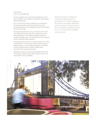 57
CASE STUDY
GUY’S HOSPITAL
For the completion of its main entrance refurbishment in 2011,
Guy’s Hospital in London wanted to recreate the London skyline
inside its public areas.
Guy’s and St Thomas’ NHS Foundation Trust commissioned
the design partnership Artinsite to shoot three panorama
photographs featuring iconic buildings from around the hospital’s
site at London Bridge.
The images were selected to pick up the colours of the Trust’s
way-finding scheme and positioned to make best use of the
three wall elevations. The images were digitally printed onto
durable and hygienic class 1 fire rated laminate / MDF composite
panels to satisfy all building regulations.
These panels were produced to a maximum height of 4.5 metres
and ranged from 12 to 20 metres in length. These impressive
displays of famous London scenes are designed to put visitors
to Guy’s Hospital at ease, by creating a familiar visual
environment with a great sense of space.
Blackheath worked as part of the team alongside Artinsite and
the supplier to produce stunning artwork which has won much
critical acclaim since its installation.
“Blackheath were very helpful and
sourced the different aspects of
production for us - their knowledge of
the industry is impressive. Blackheath
were true partners in that they took on
the responsibility for getting the project
right - for us and for Guy’s Hospital.”
Louisa Williams, Artinsite
 