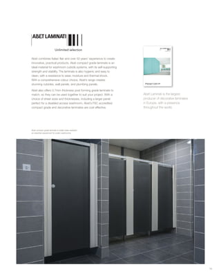 Abet combines Italian flair and over 50 years’ experience to create
innovative, practical products. Abet compact grade laminate is an
ideal material for washroom cubicle systems, with its self-supporting
strength and stability. The laminate is also hygienic and easy to
clean, with a resistance to wear, moisture and thermal shock.
With a comprehensive colour choice, Abet’s range creates
stunning cubicles, wall panels, and plumbing panels.
Abet also offers 0.7mm thickness post forming grade laminate to
match, so they can be used together to suit your project. With a
choice of sheet sizes and thicknesses, including a larger panel
perfect for a disabled access washroom, Abet’s FSC accredited
compact grade and decorative laminates are cost effective.
Abet Laminati is the largest
producer of decorative laminates
in Europe, with a presence
throughout the world.
19
Abet compact grade laminate is totally water resistant:
an essential requirement for public washrooms.
 