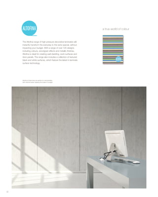 The Altofina range of high pressure decorative laminates will
instantly transform the everyday to the extra special, without
impacting your budget. With a range of over 120 designs
including colours, woodgrain effects and metallic finishes,
Altofina is ideal for creating wall cladding, work surfaces and
door panels. The range also includes a collection of textured
black and white surfaces, which feature the latest in laminate
surface technology.
a true world of colour
22
Altofina’s sheet sizes are perfect for wall panelling
with minimal waste: keeping the project in budget.
 
