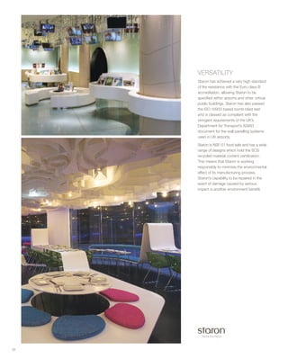 VERSATILITY
Staron has achieved a very high standard
of fire resistance with the Euro class B
accreditation, allowing Staron to be
specified within airports and other critical
public buildings. Staron has also passed
the ISO 16933 based bomb blast test
and is classed as compliant with the
stringent requirements of the UK’s
Department for Transport’s ASIAD
document for the wall panelling systems
used in UK airports.
Staron is NSF-51 food safe and has a wide
range of designs which hold the SCS
recycled material content certification.
This means that Staron is working
responsibly to minimise the environmental
effect of its manufacturing process.
Staron’s capability to be repaired in the
event of damage caused by serious
impact is another environment benefit.
28
 