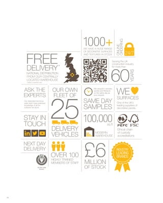 SAME DAY
SAMPLES
We despatch samples,
quotes and literature
on the same day as
your request.
ASK THE
EXPERTS
STAY IN
TOUCH
NEXT DAY
DELIVERY
Our dedicated technical
sales team have extensive
knowledge of all the
surfaces we stock
One of the UK’s
leading suppliers of
decorative panels.
OUR OWN
FLEET OF
DELIVERY
VEHICLES
60
YEARS
£6
Serving the UK
construction industry
for more than
MILLION
OF STOCK
1000+WE HAVE A HUGE RANGE
OF DECORATIVE SURFACES
AND TEXTURES IN STOCK
Ethical chain
of custody
accreditations
ISO 9001:2008
R525635
OVER 100
HIGHLY TRAINED
MEMBERS OF STAFF
100,000sq.ft
MODERN
WAREHOUSE
FREEDELIVERY*
NATIONAL DISTRIBUTION
FROM OUR CENTRALLY
LOCATED WAREHOUSE
*TERMS & CONDITIONS APPLY
24/7
ONLINE
ORDERING
SURFACES
WE
25
INDUSTRY
LEADING
BRANDS
0001 +000
ONLINE
ORDERING
ONLINE
DELIVERY
FREE*
DELIVERY
FREE
AND TEXTURES IN STOCK
OF DECORA
VE A HUGE RANGEWE HA
0001
AND TEXTURES IN STOCK
ACESTIVE SURFFACESRAATIVE SURF
VE A HUGE RANGE
+000
for more than
construction industr
ving the UKSer
60
ONLINE
ry
for more than
yruction industr
ving the UK
YEARS
60
24/7
ORDERING
ONLINE
EXPERTS
ASK THE
Y*TERMS & CONDITIONS APPLLY
AREHOUSETED WLOCAATED W
FROM OUR CENTRALL
TIONAL DISTRNAATIONAL DISTRIBUTION
DELIVERY
FLEET OF
OUR OWN
AREHOUSE
YNTRALLLY
TIONAL DISTRIBUTION
DELIVERY
FLEET OF
OUR OWN on the same day as
quotes and literature
W
60
on the same day as
quotes and literature
e despatch samples,W
WE
YEARS
60
WE
surfaces we stock
knowledge of all the
sales team have extensive
Our dedicated technical
Y INAAY INSTTA
EXPERTS FLEET OF
25
FLEET OF your request.
on the same day as
SAMPLES
SAME DA
00125 decorative panels.
leading suppliers of
One of the UK’
your request.
on the same day as
SAMPLES
YME DAAY
00000
WE
SURF
decorative panels.
leading suppliers of
sOne of the UK’
WE
ESCASURFFA
TOUCH
Y INAAY INSTTA
VEHICLES
DELIVERY
25
VEHICLES
DELIVERY
00125
accreditations
of custody
Ethical chain
AREHOUSEW
MODERN
sq.ft
000,00
accreditations
of custody
Ethical chain
DELIVERY
YNEXT DAAY
MEMBERS OF ST
Y TRAINEHIGHLLY TRAINED
1OVER
MILLION
£6AFFSTTAFF
Y TRAINED
001
MILLION
£6 BRANDS
LEADING
INDUSTR
BRANDS
LEADING
YINDUSTR
R525635
ISO 9001:2008 OF STOCKOF STOCK
04
 