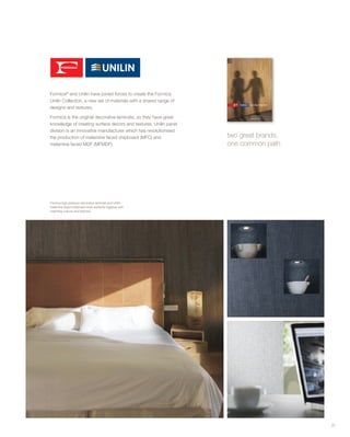 31
Formica high pressure decorative laminate and Unilin
melamine faced chipboard work perfectly together with
matching colours and textures.
two great brands,
one common path
Formica®
and Unilin have joined forces to create the Formica
Unilin Collection, a new set of materials with a shared range of
designs and textures.
Formica is the original decorative laminate, so they have great
knowledge of creating surface decors and textures. Unilin panel
division is an innovative manufacturer which has revolutionised
the production of melamine faced chipboard (MFC) and
melamine faced MDF (MFMDF).
 