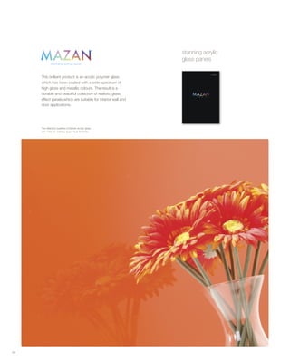 This brilliant product is an acrylic polymer glass
which has been coated with a wide spectrum of
high gloss and metallic colours. The result is a
durable and beautiful collection of realistic glass
effect panels which are suitable for interior wall and
door applications.
34
The reflective qualities of Mazan acrylic glass
can make an ordinary space look fantastic.
stunning acrylic
glass panels
 