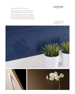 ALTERNATIVE TO GLASS
Mazan acrylic glass panels can be recycled and use
much less energy than glass during their production.
Unlike real glass, Mazan panels cannot be shattered
by impact and are inexpensive. They can be machined
with standard wood working tools on site. No need for
time consuming and expensive templating procedures.
The variety of sheet sizes available
make Mazan an efficient product to
specify, because wasteful offcuts can
be kept to a minimum.
37
 